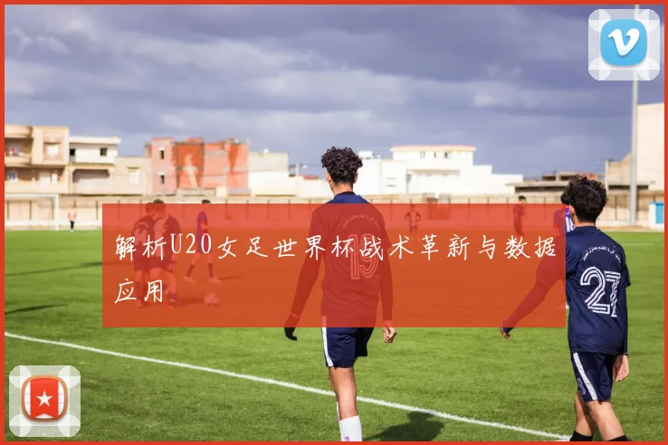 解析U20女足世界杯战术革新与数据应用