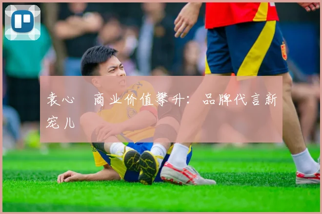 袁心玥商业价值攀升：品牌代言新宠儿