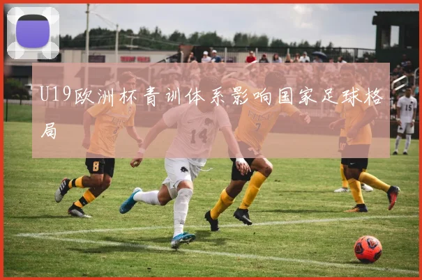 U19欧洲杯青训体系影响国家足球格局