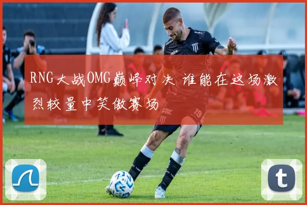 RNG大战OMG巅峰对决 谁能在这场激烈较量中笑傲赛场