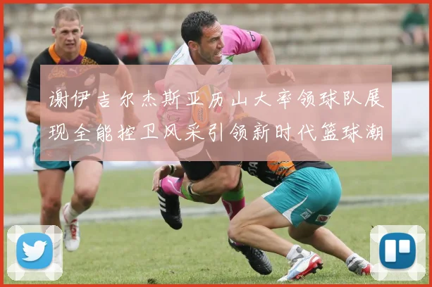 谢伊吉尔杰斯亚历山大率领球队展现全能控卫风采引领新时代篮球潮流