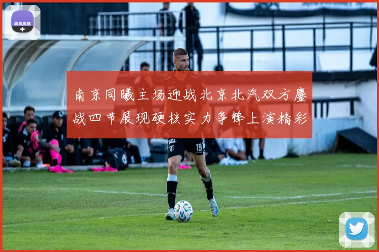 南京同曦主场迎战北京北汽双方鏖战四节展现硬核实力争锋上演精彩对决