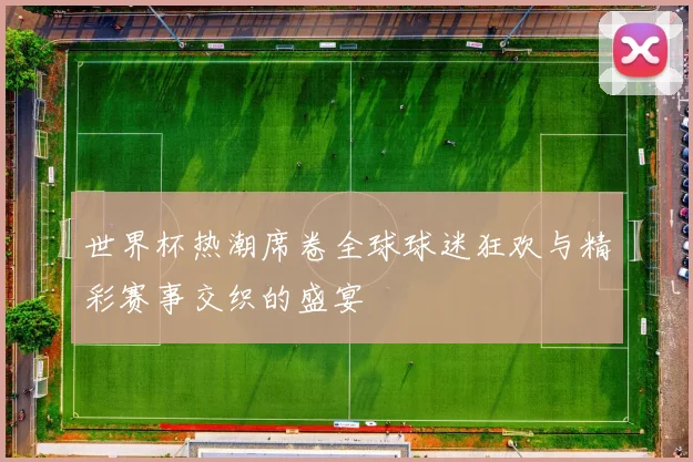 世界杯热潮席卷全球球迷狂欢与精彩赛事交织的盛宴