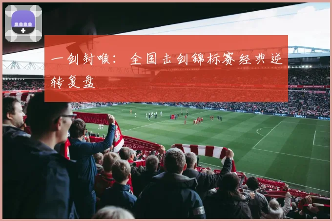 一剑封喉：全国击剑锦标赛经典逆转复盘