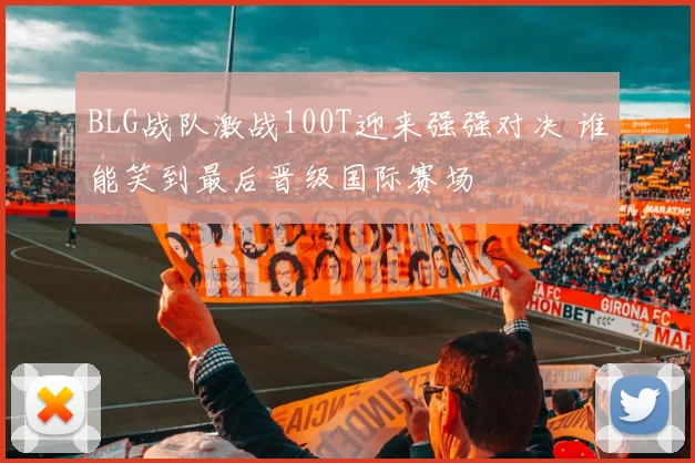 BLG战队激战100T迎来强强对决 谁能笑到最后晋级国际赛场