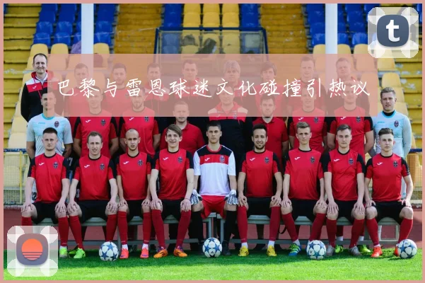 巴黎与雷恩球迷文化碰撞引热议