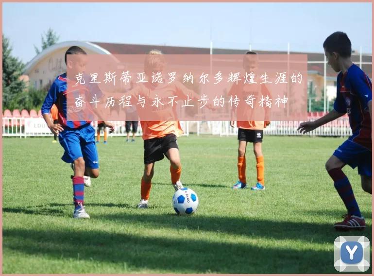 克里斯蒂亚诺罗纳尔多辉煌生涯的奋斗历程与永不止步的传奇精神