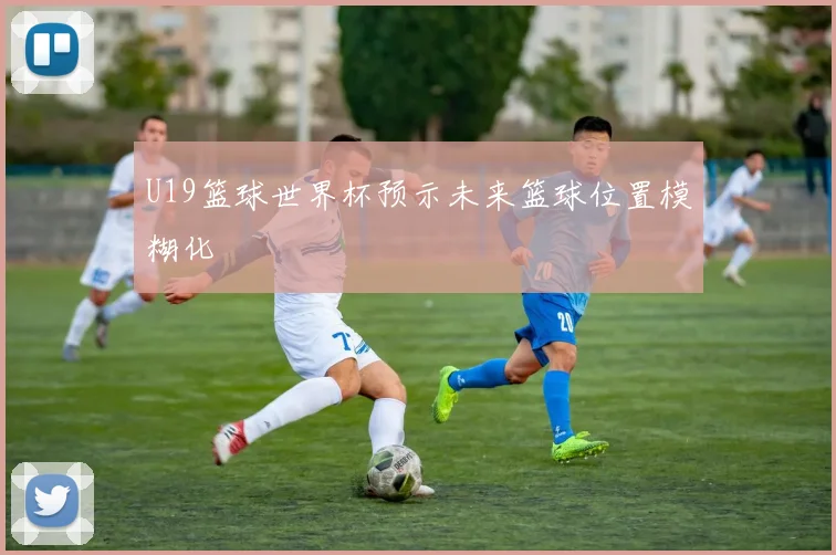 U19篮球世界杯预示未来篮球位置模糊化