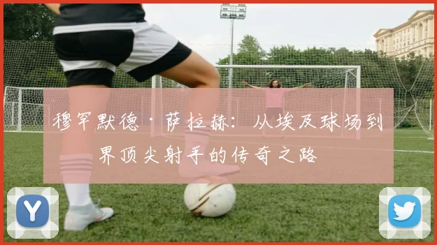 穆罕默德·萨拉赫：从埃及球场到世界顶尖射手的传奇之路