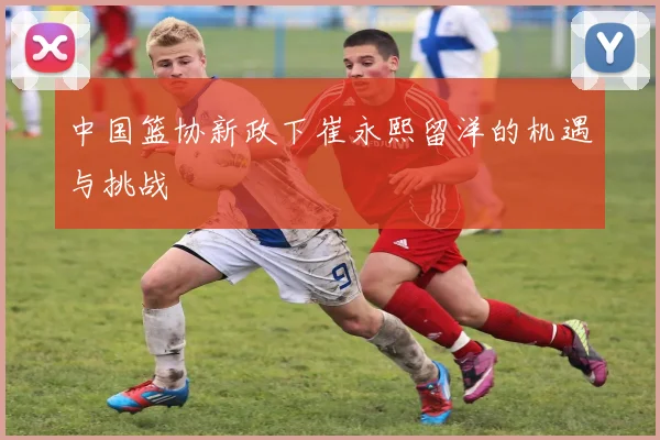中国篮协新政下崔永熙留洋的机遇与挑战