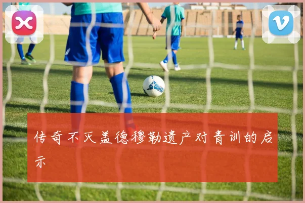 传奇不灭盖德穆勒遗产对青训的启示