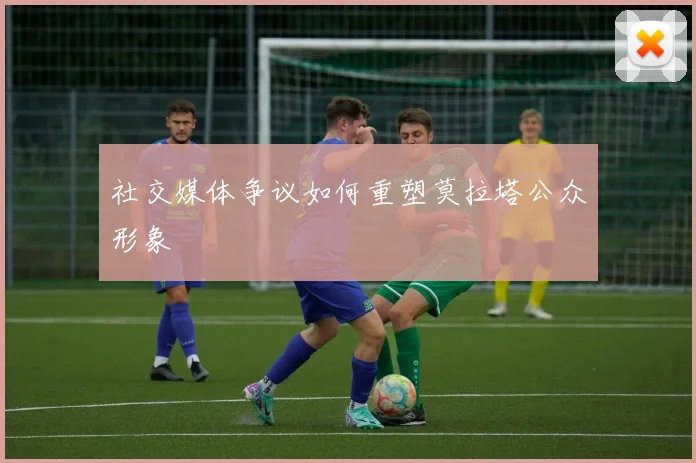 社交媒体争议如何重塑莫拉塔公众形象