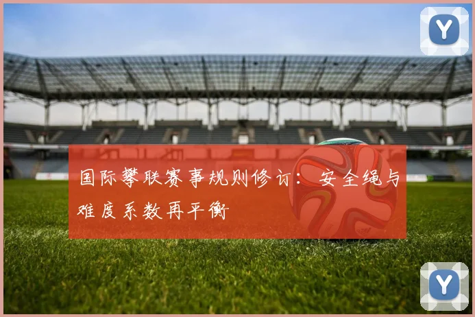 国际攀联赛事规则修订：安全绳与难度系数再平衡