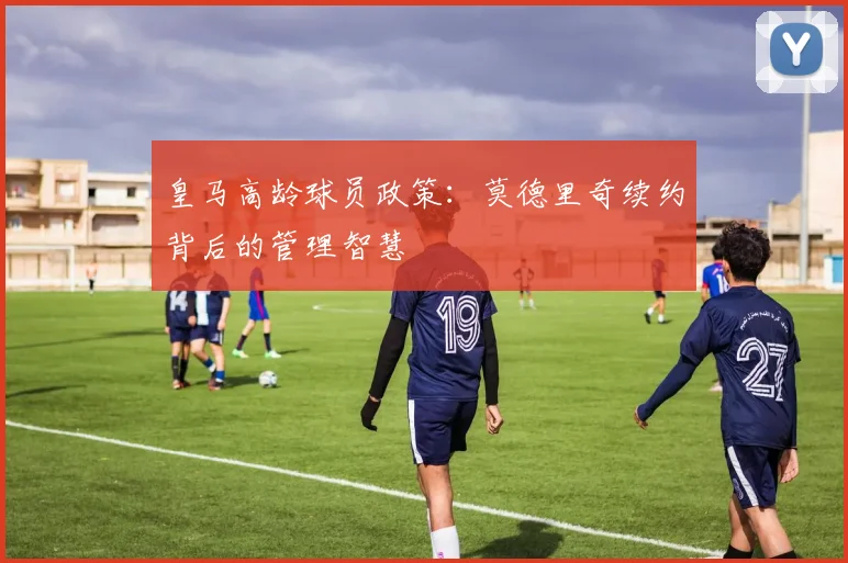 皇马高龄球员政策：莫德里奇续约背后的管理智慧