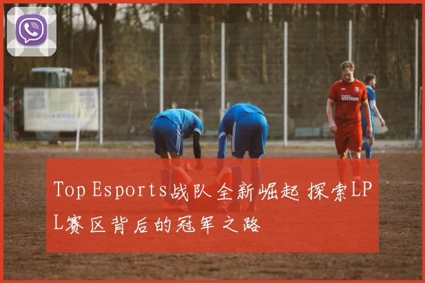 Top Esports战队全新崛起 探索LPL赛区背后的冠军之路